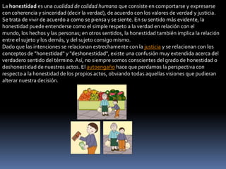 La honestidad es una cualidad de calidad humana que consiste en comportarse y expresarse
con coherencia y sinceridad (decir la verdad), de acuerdo con los valores de verdad y justicia.
Se trata de vivir de acuerdo a como se piensa y se siente. En su sentido más evidente, la
honestidad puede entenderse como el simple respeto a la verdad en relación con el
mundo, los hechos y las personas; en otros sentidos, la honestidad también implica la relación
entre el sujeto y los demás, y del sujeto consigo mismo.
Dado que las intenciones se relacionan estrechamente con la justicia y se relacionan con los
conceptos de "honestidad" y "deshonestidad", existe una confusión muy extendida acerca del
verdadero sentido del término. Así, no siempre somos conscientes del grado de honestidad o
deshonestidad de nuestros actos. El autoengaño hace que perdamos la perspectiva con
respecto a la honestidad de los propios actos, obviando todas aquellas visiones que pudieran
alterar nuestra decisión.
 
