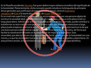 En la filosofía occidental, Sócrates fue quien dedicó mayor esfuerzo al análisis del significado de
la honestidad. Posteriormente, dicho concepto quedó incluido en la búsqueda de principios
éticos generales que justificasen el comportamiento moral, como el Imperativo
categórico de Kant o la teoría del consenso de Jürgen Habermas.
En su nivel más superficial, Li: todas aquellas acciones realizadas por una persona objeto de
construir la sociedad ideal, y destinadas a cumplir sus deseos, ya sea a corto plazo (mal) o a
largo plazo (bien). Admitir que se busca la gratificación inmediata, con todo, puede contribuir a
transformar un acto malo en uno peor, del mismo modo que ocultar las intenciones a largo
plazo puede empeorar una buena acción. Un principio fundamental en esta teoría es la de que
una buena persona debe mostrar sus sentimientos sinceramente en su rostro, de forma que
facilite la coordinación de todos en la consecución de mejoras a largo plazo. Esta
sinceridad, que abarca incluso a la propia expresión facial, ayuda a lograr la honestidad con uno
mismo, y a que las actividades humanas resulten más predecibles, amigables y placenteras. En
esta primera versión, la honestidad se logra buscando únicamente el propio beneficio.
 