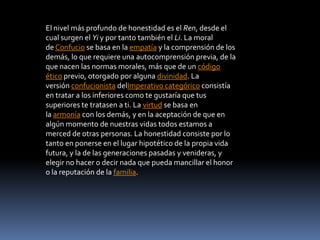 El nivel más profundo de honestidad es el Ren, desde el
cual surgen el Yi y por tanto también el Li. La moral
de Confucio se basa en la empatía y la comprensión de los
demás, lo que requiere una autocomprensión previa, de la
que nacen las normas morales, más que de un código
ético previo, otorgado por alguna divinidad. La
versión confucionista delImperativo categórico consistía
en tratar a los inferiores como te gustaría que tus
superiores te tratasen a ti. La virtud se basa en
la armonía con los demás, y en la aceptación de que en
algún momento de nuestras vidas todos estamos a
merced de otras personas. La honestidad consiste por lo
tanto en ponerse en el lugar hipotético de la propia vida
futura, y la de las generaciones pasadas y venideras, y
elegir no hacer o decir nada que pueda mancillar el honor
o la reputación de la familia.
 