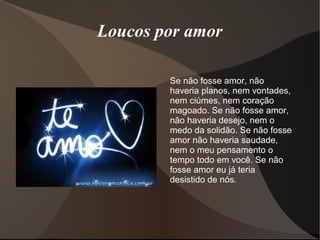 Loucos por amor

        Se não fosse amor, não
        haveria planos, nem vontades,
        nem ciúmes, nem coração
        magoado. Se não fosse amor,
        não haveria desejo, nem o
        medo da solidão. Se não fosse
        amor não haveria saudade,
        nem o meu pensamento o
        tempo todo em você. Se não
        fosse amor eu já teria
        desistido de nós.
 