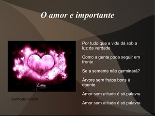 O amor e importante


                            Por tudo que a vida dá sob a
                            luz da verdade

                            Como a gente pode seguir em
                            frente

                            Se a semente não germinará?

                            Árvore sem frutos bons é
                            doente

                            Amor sem atitude é só palavra
Sonhosbr.com.br
                            Amor sem atitude é só palavra
 
