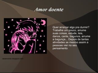 Amor doente


                               Quer arranjar algo pra durmir?
                               Trabalhe um pouco, arrume
                               suas coisas, estude, leia,
                               dance, cante, bagunce, arrume
                               a bagunça... Depois de tantas
                               atividades se mesmo assim a
                               pessoas vier no seu
                               pensamento


deaenando.blogspot.com
 