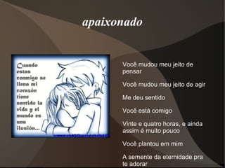 apaixonado


      Você mudou meu jeito de
      pensar

      Você mudou meu jeito de agir

      Me deu sentido

      Você está comigo

      Vinte e quatro horas, e ainda
      assim é muito pouco

      Você plantou em mim

      A semente da eternidade pra
      te adorar
 