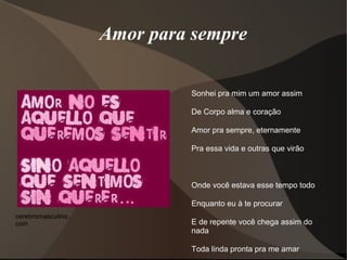 Amor para sempre

                             Sonhei pra mim um amor assim

                             De Corpo alma e coração

                             Amor pra sempre, eternamente

                             Pra essa vida e outras que virão



                             Onde você estava esse tempo todo

                             Enquanto eu à te procurar
cerebromasculino.
com                          E de repente você chega assim do
                             nada

                             Toda linda pronta pra me amar
 