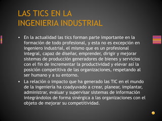 LAS TICS EN LA
INGENIERIA INDUSTRIAL
• En la actualidad las tics forman parte importante en la
formación de todo profesional, y esta no es excepción en
ingeniero industrial, el mismo que es un profesional
integral, capaz de diseñar, emprender, dirigir y mejorar
sistemas de producción generadores de bienes y servicios
con el fin de incrementar la productividad y elevar así la
posición competitiva de las organizaciones, respetando al
ser humano y a su entorno.
• La relación o impacto que ha generado las TIC en el mundo
de la ingeniería ha coadyuvado a crear, planear, implantar,
administrar, evaluar y supervisar sistemas de información
integrándolos de forma sinérgica a las organizaciones con el
objeto de mejorar su competitividad.

 