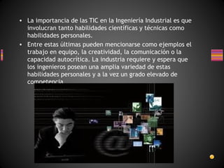 • La importancia de las TIC en la Ingeniería Industrial es que
involucran tanto habilidades científicas y técnicas como
habilidades personales.
• Entre estas últimas pueden mencionarse como ejemplos el
trabajo en equipo, la creatividad, la comunicación o la
capacidad autocrítica. La industria requiere y espera que
los ingenieros posean una amplia variedad de estas
habilidades personales y a la vez un grado elevado de
competencia
técnica.

 