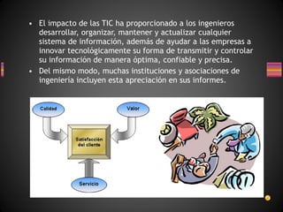 • El impacto de las TIC ha proporcionado a los ingenieros
desarrollar, organizar, mantener y actualizar cualquier
sistema de información, además de ayudar a las empresas a
innovar tecnológicamente su forma de transmitir y controlar
su información de manera óptima, confiable y precisa.
• Del mismo modo, muchas instituciones y asociaciones de
ingeniería incluyen esta apreciación en sus informes.

 