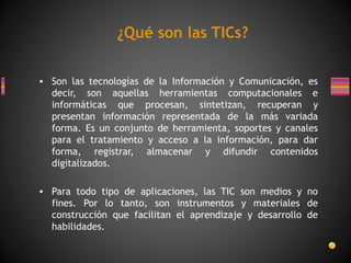 ¿Qué son las TICs?
• Son las tecnologías de la Información y Comunicación, es
decir, son aquellas herramientas computacionales e
informáticas que procesan, sintetizan, recuperan y
presentan información representada de la más variada
forma. Es un conjunto de herramienta, soportes y canales
para el tratamiento y acceso a la información, para dar
forma, registrar, almacenar y difundir contenidos
digitalizados.
• Para todo tipo de aplicaciones, las TIC son medios y no
fines. Por lo tanto, son instrumentos y materiales de
construcción que facilitan el aprendizaje y desarrollo de
habilidades.

 