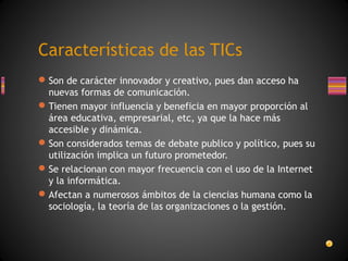 Características de las TICs
 Son de carácter innovador y creativo, pues dan acceso ha
nuevas formas de comunicación.
 Tienen mayor influencia y beneficia en mayor proporción al
área educativa, empresarial, etc, ya que la hace más
accesible y dinámica.
 Son considerados temas de debate publico y político, pues su
utilización implica un futuro prometedor.
 Se relacionan con mayor frecuencia con el uso de la Internet
y la informática.
 Afectan a numerosos ámbitos de la ciencias humana como la
sociología, la teoría de las organizaciones o la gestión.

 
