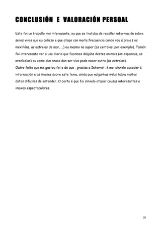 CONCLUSIÓN E VALORACIÓN PERSOAL
Este foi un traballo moi interesante, xa que se trataba de recoller información sobre
seres vivos que eu coñezo e que atopo con moita frecuencia cando vou á praia ( os
mexillóns, as estrelas de mar, …) ou mesmo no super (os centolos, por exemplo). Tamén
foi interesante ver o uso diario que facemos dalgúns destes animais (as esponxas, os
arenícolas) ou como dun anaco dun ser vivo pode nacer outro (as estrelas).
Outro feito que me gustou foi o de que , gracias a Internet, é moi sinxelo acceder á
información e as imaxes sobre este tema, aínda que nalgunhas webs habia moitos
datos difíciles de entender. O certo é que foi sinxelo atopar cousas interesantes e
imaxes espectaculares.
10
 