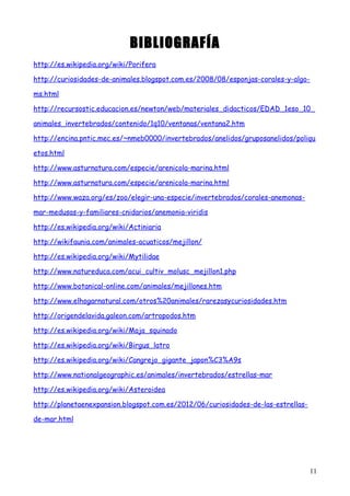 BIBLIOGRAFÍA
http://es.wikipedia.org/wiki/Porifera
http://curiosidades-de-animales.blogspot.com.es/2008/08/esponjas-corales-y-algo-
ms.html
http://recursostic.educacion.es/newton/web/materiales_didacticos/EDAD_1eso_10_
animales_invertebrados/contenido/1q10/ventanas/ventana2.htm
http://encina.pntic.mec.es/~nmeb0000/invertebrados/anelidos/gruposanelidos/poliqu
etos.html
http://www.asturnatura.com/especie/arenicola-marina.html
http://www.asturnatura.com/especie/arenicola-marina.html
http://www.waza.org/es/zoo/elegir-una-especie/invertebrados/corales-anemonas-
mar-medusas-y-familiares-cnidarios/anemonia-viridis
http://es.wikipedia.org/wiki/Actiniaria
http://wikifaunia.com/animales-acuaticos/mejillon/
http://es.wikipedia.org/wiki/Mytilidae
http://www.natureduca.com/acui_cultiv_molusc_mejillon1.php
http://www.botanical-online.com/animales/mejillones.htm
http://www.elhogarnatural.com/otros%20animales/rarezasycuriosidades.htm
http://origendelavida.galeon.com/artropodos.htm
http://es.wikipedia.org/wiki/Maja_squinado
http://es.wikipedia.org/wiki/Birgus_latro
http://es.wikipedia.org/wiki/Cangrejo_gigante_japon%C3%A9s
http://www.nationalgeographic.es/animales/invertebrados/estrellas-mar
http://es.wikipedia.org/wiki/Asteroidea
http://planetaenexpansion.blogspot.com.es/2012/06/curiosidades-de-las-estrellas-
de-mar.html
11
 