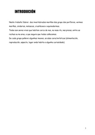 INTRODUCIÓN
Neste traballo falarei dos invertebrados mariños dos grupo dos poríferos, vermes
mariños, cnidarios, moluscos, crustáceos e equinodermos.
Todos son seres vivos que habitan cerca de nos, na nosa ría, nas praias, entre as
rochas ou na area, e que seguro que todos coñecemos.
De cada grupo poñerei algunhas imaxes, as súas características (alimentación,
reprodución, aspecto, lugar onde habita e algunha curiosidade).
3
 