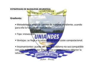 ESTRATEGIAS DE BUSQUEDA HEURISTICA
Gradiente:
• Metodología: elegir el camino de máxima pendiente, usando
para ello la función de evaluación.
• Tipo: irrevocable.
• Ventajas: se llega a la solución con poco coste computacional.
• Inconvenientes: puede ser que el problema no sea compatible
con este método, y, por lo tanto, no conseguiremos obtener la
solución.
 