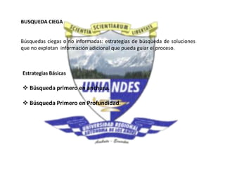 BUSQUEDA CIEGA
Búsquedas ciegas o no informadas: estrategias de búsqueda de soluciones
que no explotan información adicional que pueda guiar el proceso.
Estrategias Básicas
 Búsqueda primero en anchura.
 Búsqueda Primero en Profundidad.
 