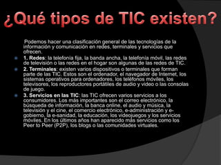




Podemos hacer una clasificación general de las tecnologías de la
información y comunicación en redes, terminales y servicios que
ofrecen.
1. Redes: la telefonía fija, la banda ancha, la telefonía móvil, las redes
de televisión o las redes en el hogar son algunas de las redes de TIC.
2. Terminales: existen varios dispositivos o terminales que forman
parte de las TIC. Estos son el ordenador, el navegador de Internet, los
sistemas operativos para ordenadores, los teléfonos móviles, los
televisores, los reproductores portátiles de audio y video o las consolas
de juego.
3. Servicios en las TIC: las TIC ofrecen varios servicios a los
consumidores. Los más importantes son el correo electrónico, la
búsqueda de información, la banca online, el audio y música, la
televisión y el cine, el comercio electrónico, e-administración y egobierno, la e-sanidad, la educación, los videojuegos y los servicios
móviles. En los últimos años han aparecido más servicios como los
Peer to Peer (P2P), los blogs o las comunidades virtuales.

 