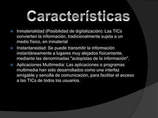 





Inmaterialidad (Posibilidad de digitalización): Las TICs
convierten la información, tradicionalmente sujeta a un
medio físico, en inmaterial
Instantaneidad: Se puede transmitir la información
instantáneamente a lugares muy alejados físicamente,
mediante las denominadas "autopistas de la información".
Aplicaciones Multimedia: Las aplicaciones o programas
multimedia han sido desarrollados como una interfaz
amigable y sencilla de comunicación, para facilitar el acceso
a las TICs de todos los usuarios.

 