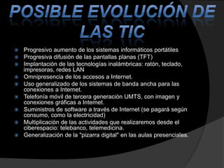 











Progresivo aumento de los sistemas informáticos portátiles
Progresiva difusión de las pantallas planas (TFT)
Implantación de las tecnologías inalámbricas: ratón, teclado,
impresoras, redes LAN
Omnipresencia de los accesos a Internet.
Uso generalizado de los sistemas de banda ancha para las
conexiones a Internet.
Telefonía móvil de tercera generación UMTS, con imagen y
conexiones gráficas a Internet.
Suministros de software a través de Internet (se pagará según
consumo, como la electricidad)
Multiplicación de las actividades que realizaremos desde el
ciberespacio: telebanco, telemedicina.
Generalización de la "pizarra digital" en las aulas presenciales.

 