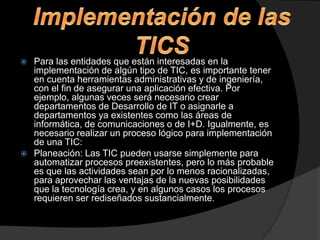 Para las entidades que están interesadas en la
implementación de algún tipo de TIC, es importante tener
en cuenta herramientas administrativas y de ingeniería,
con el fin de asegurar una aplicación efectiva. Por
ejemplo, algunas veces será necesario crear
departamentos de Desarrollo de IT o asignarle a
departamentos ya existentes como las áreas de
informática, de comunicaciones o de I+D. Igualmente, es
necesario realizar un proceso lógico para implementación
de una TIC:
 Planeación: Las TIC pueden usarse simplemente para
automatizar procesos preexistentes, pero lo más probable
es que las actividades sean por lo menos racionalizadas,
para aprovechar las ventajas de la nuevas posibilidades
que la tecnología crea, y en algunos casos los procesos
requieren ser rediseñados sustancialmente.


 