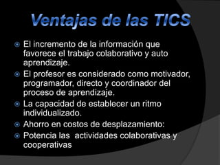 








El incremento de la información que
favorece el trabajo colaborativo y auto
aprendizaje.
El profesor es considerado como motivador,
programador, directo y coordinador del
proceso de aprendizaje.
La capacidad de establecer un ritmo
individualizado.
Ahorro en costos de desplazamiento:
Potencia las actividades colaborativas y
cooperativas

 