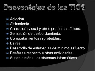










Adicción.
Aislamiento.
Cansancio visual y otros problemas físicos.
Sensación de desbordamiento.
Comportamientos reprobables.
Estrés.
Desarrollo de estrategias de mínimo esfuerzo.
Desfases respecto a otras actividades.
Supeditación a los sistemas informáticos.

 