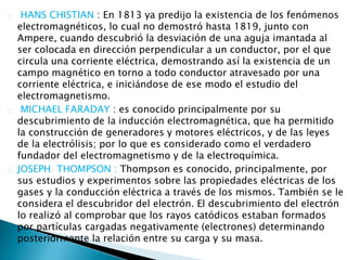 HANS CHISTIAN : En 1813 ya predijo la existencia de los fenómenos
electromagnéticos, lo cual no demostró hasta 1819, junto con
Ampere, cuando descubrió la desviación de una aguja imantada al
ser colocada en dirección perpendicular a un conductor, por el que
circula una corriente eléctrica, demostrando así la existencia de un
campo magnético en torno a todo conductor atravesado por una
corriente eléctrica, e iniciándose de ese modo el estudio del
electromagnetismo.
MICHAEL FARADAY : es conocido principalmente por su
descubrimiento de la inducción electromagnética, que ha permitido
la construcción de generadores y motores eléctricos, y de las leyes
de la electrólisis; por lo que es considerado como el verdadero
fundador del electromagnetismo y de la electroquímica.
JOSEPH THOMPSON : Thompson es conocido, principalmente, por
sus estudios y experimentos sobre las propiedades eléctricas de los
gases y la conducción eléctrica a través de los mismos. También se le
considera el descubridor del electrón. El descubrimiento del electrón
lo realizó al comprobar que los rayos catódicos estaban formados
por partículas cargadas negativamente (electrones) determinando
posteriormente la relación entre su carga y su masa.
 