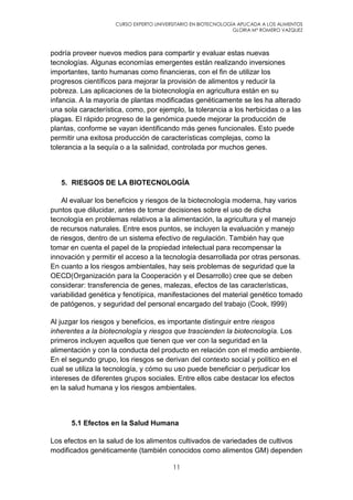 CURSO EXPERTO UNIVERSITARIO EN BIOTECNOLOGÍA APLICADA A LOS ALIMENTOS
GLORIA Mª ROMERO VAZQUEZ
11
podría proveer nuevos medios para compartir y evaluar estas nuevas
tecnologías. Algunas economías emergentes están realizando inversiones
importantes, tanto humanas como financieras, con el fin de utilizar los
progresos científicos para mejorar la provisión de alimentos y reducir la
pobreza. Las aplicaciones de la biotecnología en agricultura están en su
infancia. A la mayoría de plantas modificadas genéticamente se les ha alterado
una sola característica, como, por ejemplo, la tolerancia a los herbicidas o a las
plagas. El rápido progreso de la genómica puede mejorar la producción de
plantas, conforme se vayan identificando más genes funcionales. Esto puede
permitir una exitosa producción de características complejas, como la
tolerancia a la sequía o a la salinidad, controlada por muchos genes.
5. RIESGOS DE LA BIOTECNOLOGÍA
Al evaluar los beneficios y riesgos de la biotecnología moderna, hay varios
puntos que dilucidar, antes de tomar decisiones sobre el uso de dicha
tecnología en problemas relativos a la alimentación, la agricultura y el manejo
de recursos naturales. Entre esos puntos, se incluyen la evaluación y manejo
de riesgos, dentro de un sistema efectivo de regulación. También hay que
tomar en cuenta el papel de la propiedad intelectual para recompensar la
innovación y permitir el acceso a la tecnología desarrollada por otras personas.
En cuanto a los riesgos ambientales, hay seis problemas de seguridad que la
OECD(Organización para la Cooperación y el Desarrollo) cree que se deben
considerar: transferencia de genes, malezas, efectos de las características,
variabilidad genética y fenotípica, manifestaciones del material genético tomado
de patógenos, y seguridad del personal encargado del trabajo (Cook, l999)
Al juzgar los riesgos y beneficios, es importante distinguir entre riesgos
inherentes a la biotecnología y riesgos que trascienden la biotecnología. Los
primeros incluyen aquellos que tienen que ver con la seguridad en la
alimentación y con la conducta del producto en relación con el medio ambiente.
En el segundo grupo, los riesgos se derivan del contexto social y político en el
cual se utiliza la tecnología, y cómo su uso puede beneficiar o perjudicar los
intereses de diferentes grupos sociales. Entre ellos cabe destacar los efectos
en la salud humana y los riesgos ambientales.
5.1 Efectos en la Salud Humana
Los efectos en la salud de los alimentos cultivados de variedades de cultivos
modificados genéticamente (también conocidos como alimentos GM) dependen
 