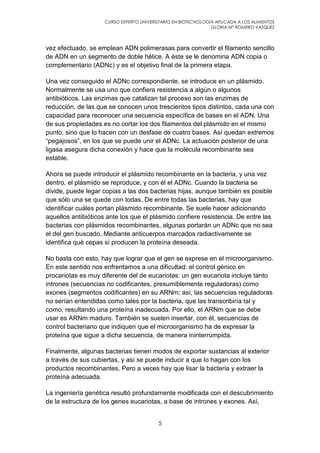 CURSO EXPERTO UNIVERSITARIO EN BIOTECNOLOGÍA APLICADA A LOS ALIMENTOS
GLORIA Mª ROMERO VAZQUEZ
5
vez efectuado, se emplean ADN polimerasas para convertir el filamento sencillo
de ADN en un segmento de doble hélice. A éste se le denomina ADN copia o
complementario (ADNc) y es el objetivo final de la primera etapa.
Una vez conseguido el ADNc correspondiente, se introduce en un plásmido.
Normalmente se usa uno que confiera resistencia a algún o algunos
antibióticos. Las enzimas que catalizan tal proceso son las enzimas de
reducción, de las que se conocen unos trescientos tipos distintos, cada una con
capacidad para reconocer una secuencia específica de bases en el ADN. Una
de sus propiedades es no cortar los dos filamentos del plásmido en el mismo
punto, sino que lo hacen con un desfase de cuatro bases. Así quedan extremos
“pegajosos”, en los que se puede unir el ADNc. La actuación posterior de una
ligasa asegura dicha conexión y hace que la molécula recombinante sea
estable.
Ahora se puede introducir el plásmido recombinante en la bacteria, y una vez
dentro, el plásmido se reproduce, y con él el ADNc. Cuando la bacteria se
divide, puede legar copias a las dos bacterias hijas, aunque también es posible
que sólo una se quede con todas. De entre todas las bacterias, hay que
identificar cuáles portan plásmido recombinante. Se suele hacer adicionando
aquellos antibióticos ante los que el plásmido confiere resistencia. De entre las
bacterias con plásmidos recombinantes, algunas portarán un ADNc que no sea
el del gen buscado. Mediante anticuerpos marcados radiactivamente se
identifica qué cepas sí producen la proteína deseada.
No basta con esto, hay que lograr que el gen se exprese en el microorganismo.
En este sentido nos enfrentamos a una dificultad: el control génico en
procariotas es muy diferente del de eucariotas: un gen eucariota incluye tanto
intrones (secuencias no codificantes, presumiblemente reguladoras) como
exones (segmentos codificantes) en su ARNm; así, las secuencias reguladoras
no serían entendidas como tales por la bacteria, que las transcribiría tal y
como, resultando una proteína inadecuada. Por ello, el ARNm que se debe
usar es ARNm maduro. También se suelen insertar, con él, secuencias de
control bacteriano que indiquen que el microorganismo ha de expresar la
proteína que sigue a dicha secuencia, de manera ininterrumpida.
Finalmente, algunas bacterias tienen modos de exportar sustancias al exterior
a través de sus cubiertas, y así se puede inducir a que lo hagan con los
productos recombinantes. Pero a veces hay que lisar la bacteria y extraer la
proteína adecuada.
La ingeniería genética resultó profundamente modificada con el descubrimiento
de la estructura de los genes eucariotas, a base de intrones y exones. Así,
 