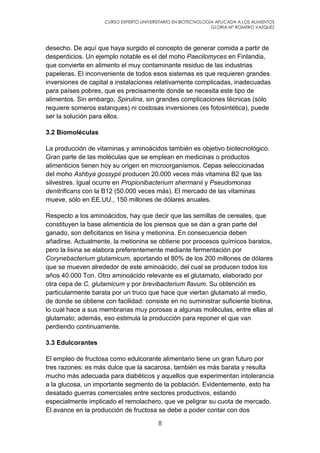 CURSO EXPERTO UNIVERSITARIO EN BIOTECNOLOGÍA APLICADA A LOS ALIMENTOS
GLORIA Mª ROMERO VAZQUEZ
8
desecho. De aquí que haya surgido el concepto de generar comida a partir de
desperdicios. Un ejemplo notable es el del moho Paecilomyces en Finlandia,
que convierte en alimento el muy contaminante residuo de las industrias
papeleras. El inconveniente de todos esos sistemas es que requieren grandes
inversiones de capital e instalaciones relativamente complicadas, inadecuadas
para países pobres, que es precisamente donde se necesita este tipo de
alimentos. Sin embargo, Spirulina, sin grandes complicaciones técnicas (sólo
requiere someros estanques) ni costosas inversiones (es fotosintética), puede
ser la solución para ellos.
3.2 Biomoléculas
La producción de vitaminas y aminoácidos también es objetivo biotecnológico.
Gran parte de las moléculas que se emplean en medicinas o productos
alimenticios tienen hoy su origen en microorganismos. Cepas seleccionadas
del moho Ashbya gossypii producen 20.000 veces más vitamina B2 que las
silvestres. Igual ocurre en Propionibacterium shermanii y Pseudomonas
denitrificans con la B12 (50.000 veces más). El mercado de las vitaminas
mueve, sólo en EE.UU., 150 millones de dólares anuales.
Respecto a los aminoácidos, hay que decir que las semillas de cereales, que
constituyen la base alimenticia de los piensos que se dan a gran parte del
ganado, son deficitarios en lisina y metionina. En consecuencia deben
añadirse. Actualmente, la metionina se obtiene por procesos químicos baratos,
pero la lisina se elabora preferentemente mediante fermentación por
Corynebacterium glutamicum, aportando el 80% de los 200 millones de dólares
que se mueven alrededor de este aminoácido, del cual se producen todos los
años 40.000 Ton. Otro aminoácido relevante es el glutamato, elaborado por
otra cepa de C. glutamicum y por brevibacterium flavum. Su obtención es
particularmente barata por un truco que hace que viertan glutamato al medio,
de donde se obtiene con facilidad: consiste en no suministrar suficiente biotina,
lo cual hace a sus membranas muy porosas a algunas moléculas, entre ellas al
glutamato; además, eso estimula la producción para reponer el que van
perdiendo continuamente.
3.3 Edulcorantes
El empleo de fructosa como edulcorante alimentario tiene un gran futuro por
tres razones: es más dulce que la sacarosa, también es más barata y resulta
mucho más adecuada para diabéticos y aquellos que experimentan intolerancia
a la glucosa, un importante segmento de la población. Evidentemente, esto ha
desatado guerras comerciales entre sectores productivos, estando
especialmente implicado el remolachero, que ve peligrar su cuota de mercado.
El avance en la producción de fructosa se debe a poder contar con dos
 