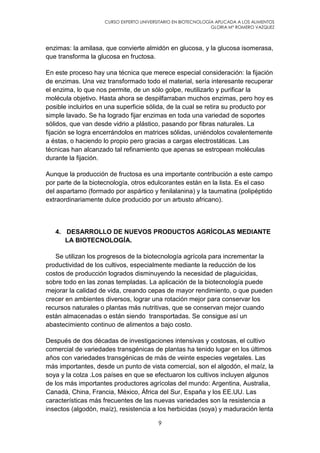 CURSO EXPERTO UNIVERSITARIO EN BIOTECNOLOGÍA APLICADA A LOS ALIMENTOS
GLORIA Mª ROMERO VAZQUEZ
9
enzimas: la amilasa, que convierte almidón en glucosa, y la glucosa isomerasa,
que transforma la glucosa en fructosa.
En este proceso hay una técnica que merece especial consideración: la fijación
de enzimas. Una vez transformado todo el material, sería interesante recuperar
el enzima, lo que nos permite, de un sólo golpe, reutilizarlo y purificar la
molécula objetivo. Hasta ahora se despilfarraban muchos enzimas, pero hoy es
posible incluirlos en una superficie sólida, de la cual se retira su producto por
simple lavado. Se ha logrado fijar enzimas en toda una variedad de soportes
sólidos, que van desde vidrio a plástico, pasando por fibras naturales. La
fijación se logra encerrándolos en matrices sólidas, uniéndolos covalentemente
a éstas, o haciendo lo propio pero gracias a cargas electrostáticas. Las
técnicas han alcanzado tal refinamiento que apenas se estropean moléculas
durante la fijación.
Aunque la producción de fructosa es una importante contribución a este campo
por parte de la biotecnología, otros edulcorantes están en la lista. Es el caso
del aspartamo (formado por aspártico y fenilalanina) y la taumatina (polipéptido
extraordinariamente dulce producido por un arbusto africano).
4. DESARROLLO DE NUEVOS PRODUCTOS AGRÍCOLAS MEDIANTE
LA BIOTECNOLOGÍA.
Se utilizan los progresos de la biotecnología agrícola para incrementar la
productividad de los cultivos, especialmente mediante la reducción de los
costos de producción logrados disminuyendo la necesidad de plaguicidas,
sobre todo en las zonas templadas. La aplicación de la biotecnología puede
mejorar la calidad de vida, creando cepas de mayor rendimiento, o que pueden
crecer en ambientes diversos, lograr una rotación mejor para conservar los
recursos naturales o plantas más nutritivas, que se conservan mejor cuando
están almacenadas o están siendo transportadas. Se consigue así un
abastecimiento continuo de alimentos a bajo costo.
Después de dos décadas de investigaciones intensivas y costosas, el cultivo
comercial de variedades transgénicas de plantas ha tenido lugar en los últimos
años con variedades transgénicas de más de veinte especies vegetales. Las
más importantes, desde un punto de vista comercial, son el algodón, el maíz, la
soya y la colza .Los países en que se efectuaron los cultivos incluyen algunos
de los más importantes productores agrícolas del mundo: Argentina, Australia,
Canadá, China, Francia, México, África del Sur, España y los EE.UU. Las
características más frecuentes de las nuevas variedades son la resistencia a
insectos (algodón, maíz), resistencia a los herbicidas (soya) y maduración lenta
 