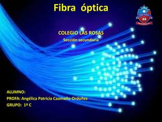 Fibra óptica
COLEGIO LAS ROSAS
Sección secundaria
ALUMNO:
PROFA: Angélica Patricia Caamaño Ordoñez
GRUPO: 1º C
 