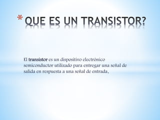 El transistor es un dispositivo electrónico
semiconductor utilizado para entregar una señal de
salida en respuesta a una señal de entrada.
*
 