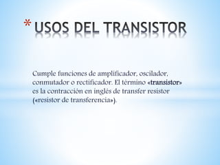 Cumple funciones de amplificador, oscilador,
conmutador o rectificador. El término «transistor»
es la contracción en inglés de transfer resistor
(«resistor de transferencia»).
*
 