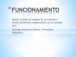 Quizás el modo de trabajar de un transistor
puedes fácilmente comprenderlo con un ejemplo
más
fácil que podríamos llamar: el transistor
hidráulico
*
 