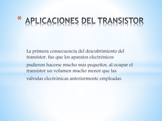 La primera consecuencia del descubrimiento del
transistor, fue que los aparatos electrónicos
pudieron hacerse mucho más pequeños, al ocupar el
transistor un volumen mucho menor que las
válvulas electrónicas anteriormente empleadas.
*
 