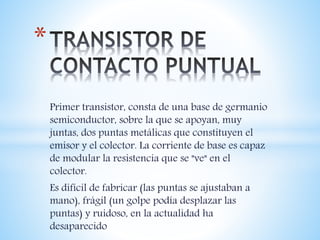 Primer transistor, consta de una base de germanio
semiconductor, sobre la que se apoyan, muy
juntas, dos puntas metálicas que constituyen el
emisor y el colector. La corriente de base es capaz
de modular la resistencia que se "ve" en el
colector.
Es difícil de fabricar (las puntas se ajustaban a
mano), frágil (un golpe podía desplazar las
puntas) y ruidoso, en la actualidad ha
desaparecido
*
 