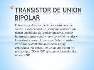 El transistor de unión, se fabrica básicamente
sobre un monocristal de Germanio o Silicio, que
tienen cualidades de semiconductores, estado
intermedio entre conductores como los metales y
los aislantes como el diamante. Sobre el sustrato
de cristal, se contaminan en forma muy
controlada tres zonas, dos de las cuales son del
mismo tipo, NPN o PNP, quedando formadas dos
uniones NP
*
 