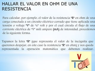 HALLAR EL VALOR EN OHM DE UNA
RESISTENCIA
Para calcular, por ejemplo, el valor de la resistencia "R" en ohm de una
carga conectada a un circuito eléctrico cerrado que tiene aplicada una
tensión o voltaje "V" de “x” volt y por el cual circula el flujo de una
corriente eléctrica de “Y” mili ampere (mA) de intensidad, procedemos
de la siguiente forma:
Tapamos la letra “R” (que representa el valor de la incógnita que
queremos despejar, en este caso la resistencia "R" en ohm) y nos queda
representada la operación matemática que debemos realizar:
 