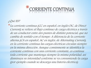 *
¿Qué ES?
*La corriente continua (CC en español, en inglés DC, de Direct
Current) se refiere al flujo continuo de carga eléctrica a través
de un conductor entre dos puntos de distinto potencial, que no
cambia de sentido con el tiempo. A diferencia de la corriente
alterna (CA en español, AC en inglés, de Alternating Current),
en la corriente continua las cargas eléctricas circulan siempre
en la misma dirección. Aunque comúnmente se identifica la
corriente continua con una corriente constante, es continua
toda corriente que mantenga siempre la misma polaridad, así
disminuya su intensidad conforme se va consumiendo la carga
(por ejemplo cuando se descarga una batería eléctrica).
 