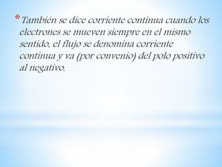 *También se dice corriente continua cuando los
electrones se mueven siempre en el mismo
sentido, el flujo se denomina corriente
continua y va (por convenio) del polo positivo
al negativo.
 
