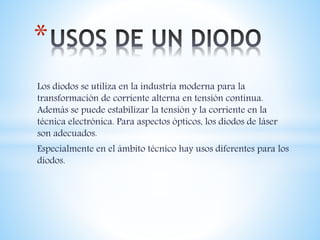 Los diodos se utiliza en la industria moderna para la
transformación de corriente alterna en tensión continua.
Además se puede estabilizar la tensión y la corriente en la
técnica electrónica. Para aspectos ópticos, los diodos de láser
son adecuados.
Especialmente en el ámbito técnico hay usos diferentes para los
diodos.
*
 
