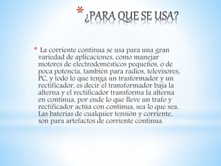 *
* La corriente continua se usa para una gran
variedad de aplicaciones, como manejar
motores de electrodomésticos pequeños, o de
poca potencia, también para radios, televisores,
PC, y todo lo que tenga un trasformador y un
rectificador, es decir el transformador baja la
alterna y el rectificador transforma la alterna
en continua, por ende lo que lleve un trafo y
rectificador actúa con continua, sea lo que sea.
Las baterías de cualquier tensión y corriente,
son para artefactos de corriente continua.
 