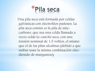 *
Una pila seca está formada por celdas
galvánicas con electrolitos pastosos. La
pila seca común es la pila de zinc-
carbono, que usa una celda llamada a
veces celda Le canché seca, con una
tensión nominal de 1,5 voltios, el mismo
que el de las pilas alcalinas (debido a que
ambas usan la misma combinación zinc-
dióxido de manganeso).
 