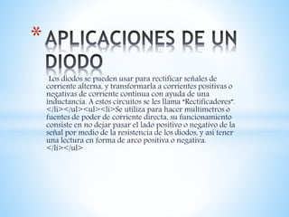 Los diodos se pueden usar para rectificar señales de
corriente alterna, y transformarla a corrientes positivas o
negativas de corriente continua con ayuda de una
inductancia. A estos circuitos se les llama “Rectificadores”.
</li></ul><ul><li>Se utiliza para hacer multímetros o
fuentes de poder de corriente directa, su funcionamiento
consiste en no dejar pasar el lado positivo o negativo de la
señal por medio de la resistencia de los diodos, y así tener
una lectura en forma de arco positiva o negativa.
</li></ul>
*
 