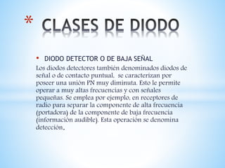 • DIODO DETECTOR O DE BAJA SEÑAL
Los diodos detectores también denominados diodos de
señal o de contacto puntual, se caracterizan por
poseer una unión PN muy diminuta. Esto le permite
operar a muy altas frecuencias y con señales
pequeñas. Se emplea por ejemplo, en receptores de
radio para separar la componente de alta frecuencia
(portadora) de la componente de baja frecuencia
(información audible). Esta operación se denomina
detección.
*
 