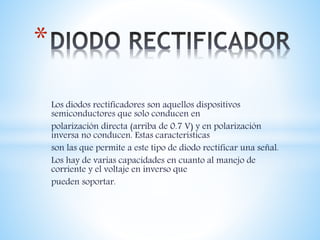 Los diodos rectificadores son aquellos dispositivos
semiconductores que solo conducen en
polarización directa (arriba de 0.7 V) y en polarización
inversa no conducen. Estas características
son las que permite a este tipo de diodo rectificar una señal.
Los hay de varias capacidades en cuanto al manejo de
corriente y el voltaje en inverso que
pueden soportar.
*
 