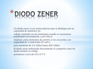 Un diodo zener es un semiconductor que se distingue por su
capacidad de mantener un
voltaje constante en sus terminales cuando se encuentran
polarizados inversamente, y por ello se
emplean como elementos de control, se les encuentra con
capacidad de ½ watt hasta 50 watt y
para tensiones de 2.4 voltios hasta 200 voltios.
El diodo zener polarizado directamente se comporta como un
diodo normal, su voltaje
permanece cerca de 0.6 a 0.7 V.
*
 