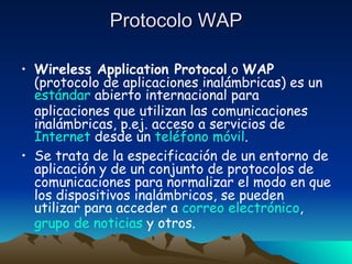Protocolo WAP Wireless Application Protocol  o  WAP  (protocolo de aplicaciones inalámbricas) es un  estándar  abierto internacional para aplicaciones que utilizan las comunicaciones inalámbricas, p.ej. acceso a servicios de  Internet  desde un  teléfono móvil . Se trata de la especificación de un entorno de aplicación y de un conjunto de protocolos de comunicaciones para normalizar el modo en que los dispositivos inalámbricos, se pueden utilizar para acceder a  correo electrónico ,  grupo de noticias  y otros. 