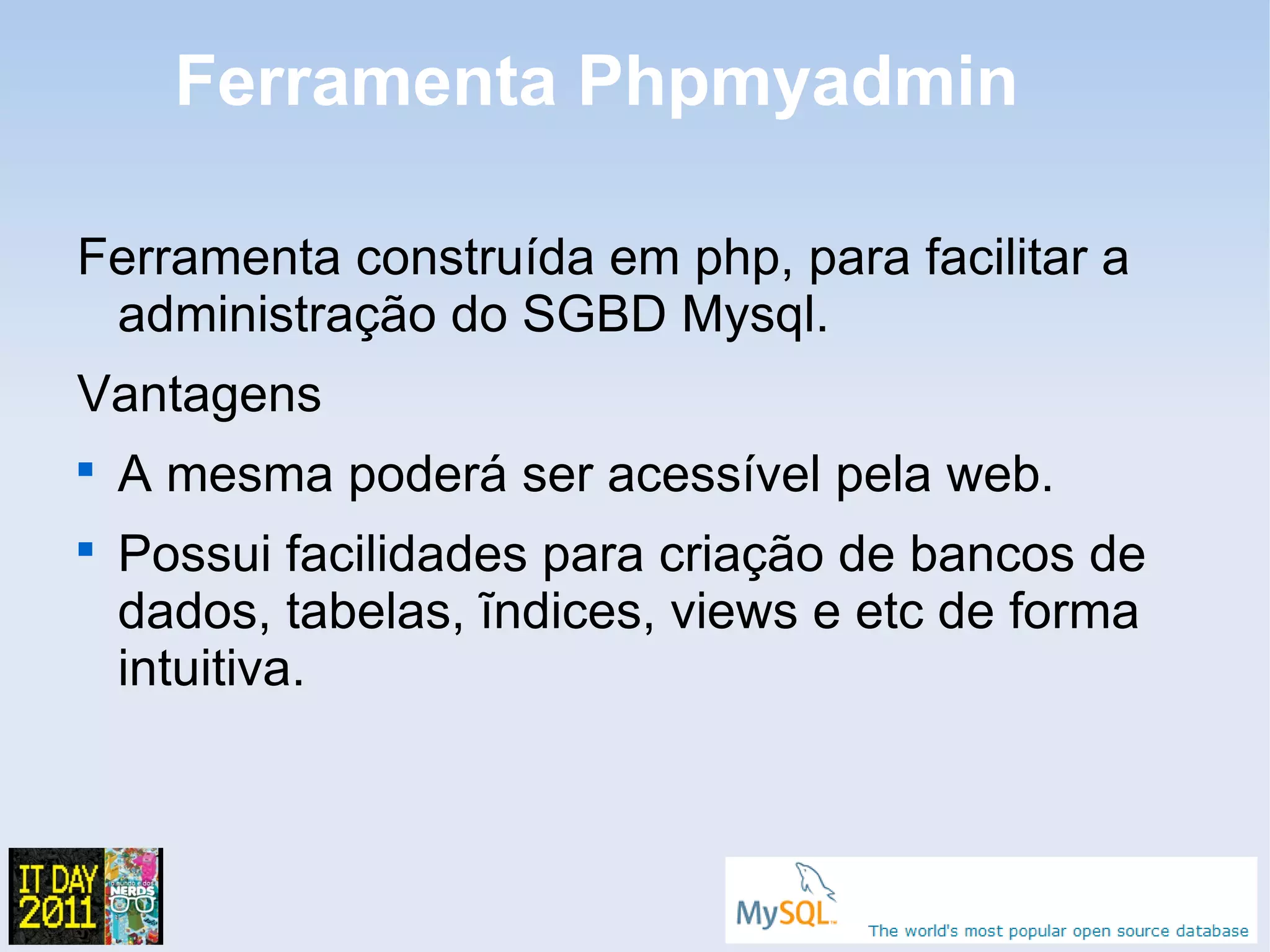 Ferramenta Phpmyadmin

Ferramenta construída em php, para facilitar a
 administração do SGBD Mysql.
Vantagens

    A mesma poderá ser acessível pela web.

    Possui facilidades para criação de bancos de
    dados, tabelas, ĩndices, views e etc de forma
    intuitiva.
 
