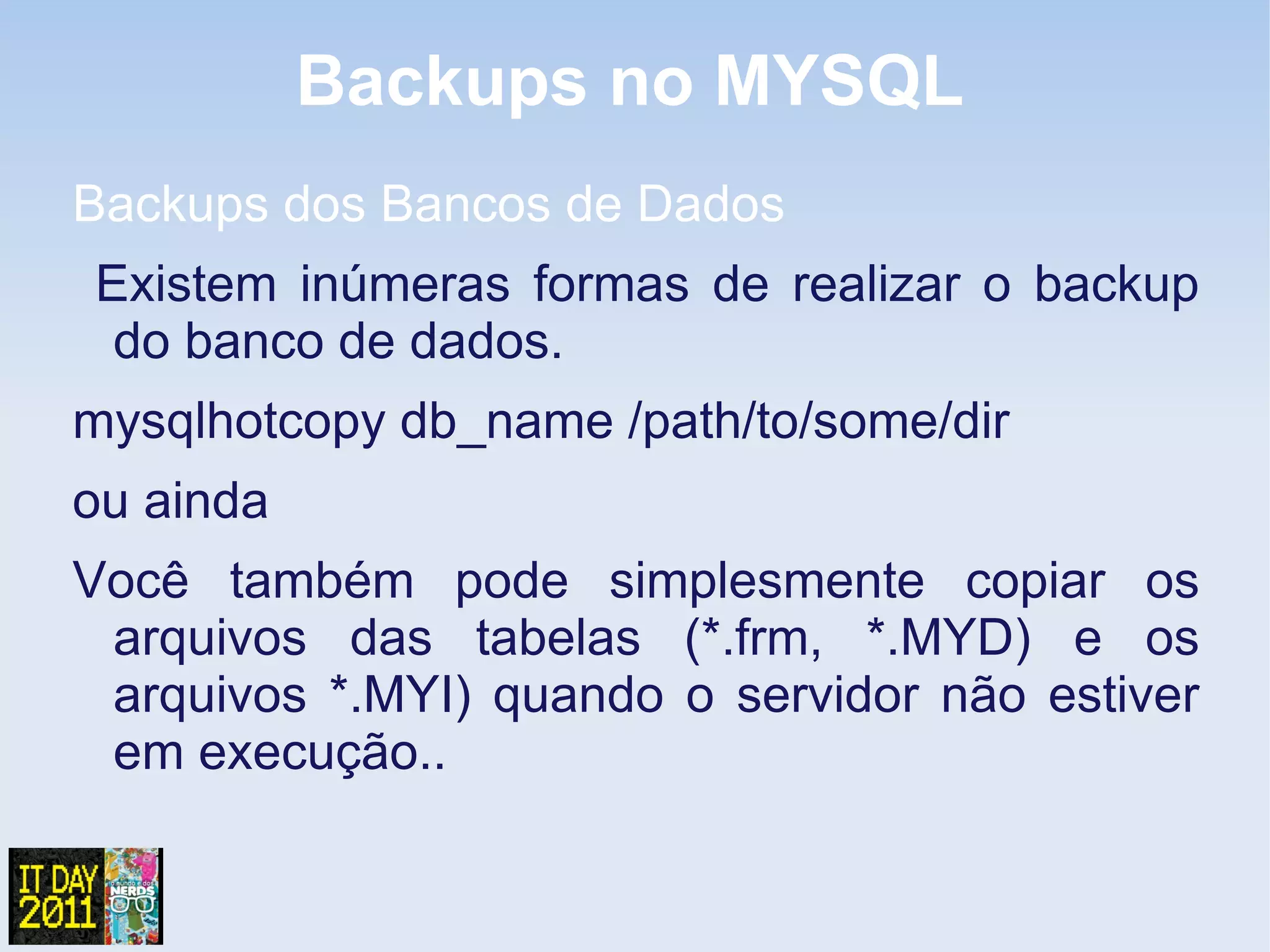 Backups no MYSQL
Backups dos Bancos de Dados
Existem inúmeras formas de realizar o backup
 do banco de dados.
mysqlhotcopy db_name /path/to/some/dir
ou ainda
Você também pode simplesmente copiar os
 arquivos das tabelas (*.frm, *.MYD) e os
 arquivos *.MYI) quando o servidor não estiver
 em execução..
 