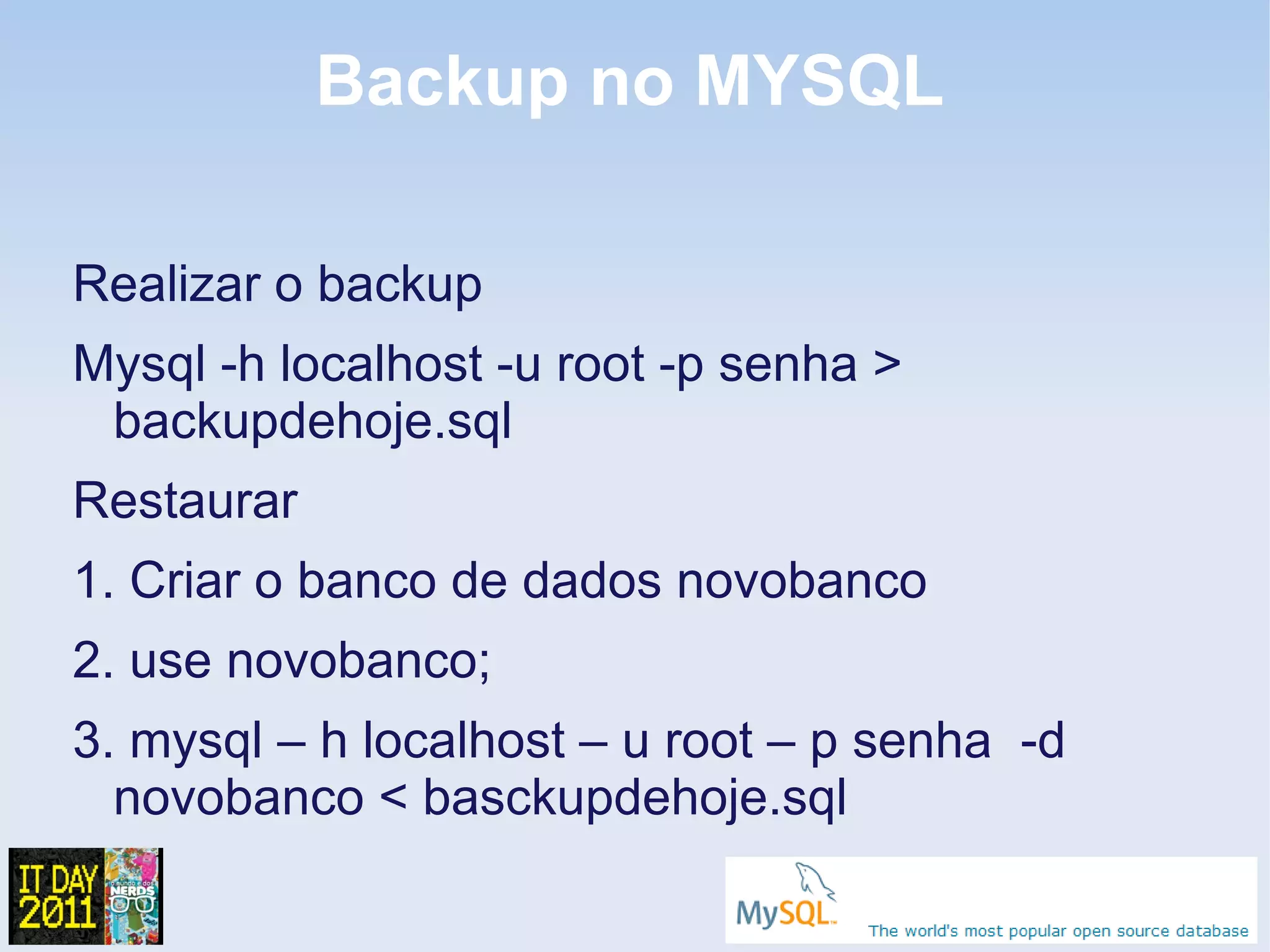 Backup no MYSQL

Realizar o backup
Mysql -h localhost -u root -p senha >
 backupdehoje.sql
Restaurar
1. Criar o banco de dados novobanco
2. use novobanco;
3. mysql – h localhost – u root – p senha -d
  novobanco < basckupdehoje.sql
 